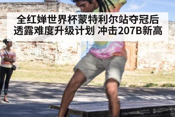 全红婵世界杯蒙特利尔站夺冠后透露难度升级计划 冲击207B新高