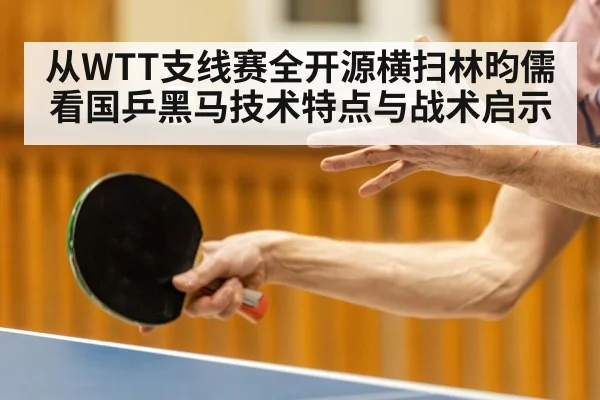 从WTT支线赛全开源横扫林昀儒看国乒黑马技术特点与战术启示