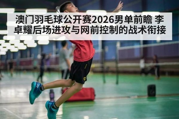 澳门羽毛球公开赛2026男单前瞻 李卓耀后场进攻与网前控制的战术衔接