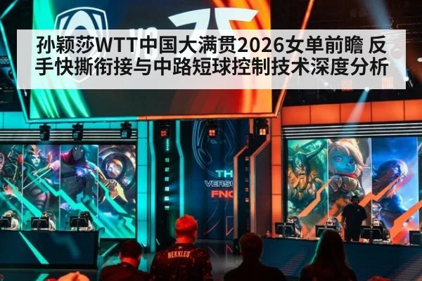 孙颖莎WTT中国大满贯2026女单前瞻 反手快撕衔接与中路短球控制技术深度分析