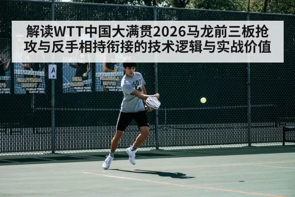 解读WTT中国大满贯2026马龙前三板抢攻与反手相持衔接的技术逻辑与实战价值