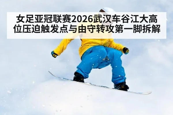 女足亚冠联赛2026武汉车谷江大高位压迫触发点与由守转攻第一脚拆解